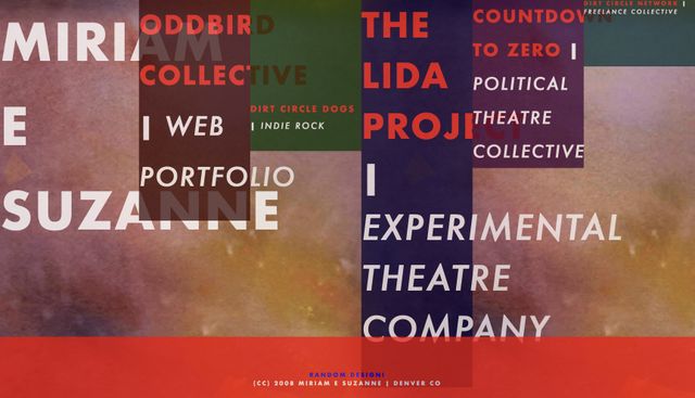 Bright watercolor wash in purples and yellows,
and large sans-serif text
overflowing translucent colored columns --
each a different color, length, and font-size.
Miriam E Suzanne,
OddBird Collective | web portfolio,
Dirt Circle Dogs | indie rock,
The LIDA Project | experimental theater company,
Countdown to Zero | political theater collective,
Dirt Circle Network | freelance collective.